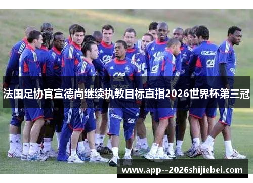 法国足协官宣德尚继续执教目标直指2026世界杯第三冠