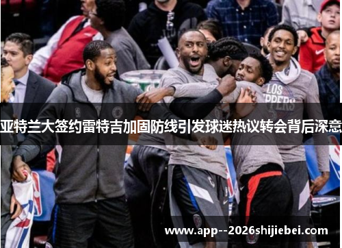 亚特兰大签约雷特吉加固防线引发球迷热议转会背后深意