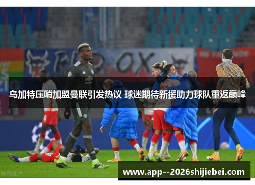 乌加特压哨加盟曼联引发热议 球迷期待新援助力球队重返巅峰